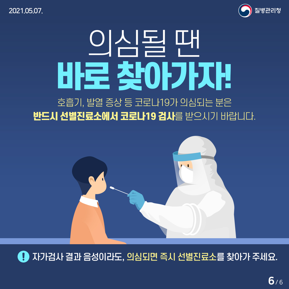 [질병관리청 21년 5월 7일 6페이지 중 6페이지] 의심될 땐 바로 찾아가자! 호흡기, 발열 증상 등 코로나19가 의심되는 분은 반드시 선별진료소에서 코로나19 검사를 받으시기 바랍니다.